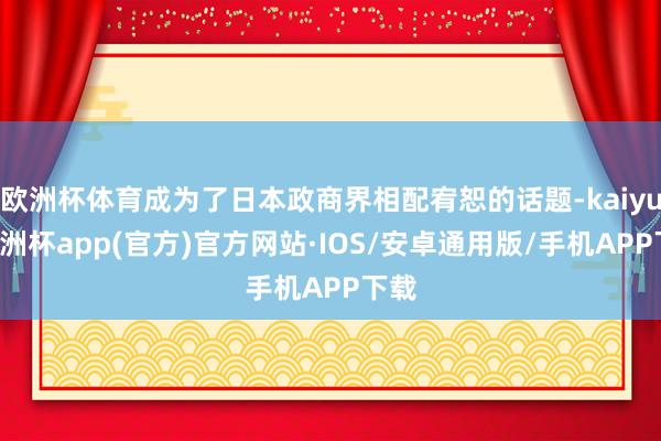 欧洲杯体育成为了日本政商界相配宥恕的话题-kaiyun欧洲杯app(官方)官方网站·IOS/安卓通用版/手机APP下载