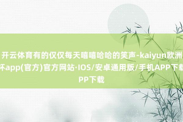 开云体育有的仅仅每天嘻嘻哈哈的笑声-kaiyun欧洲杯app(官方)官方网站·IOS/安卓通用版/手机APP下载