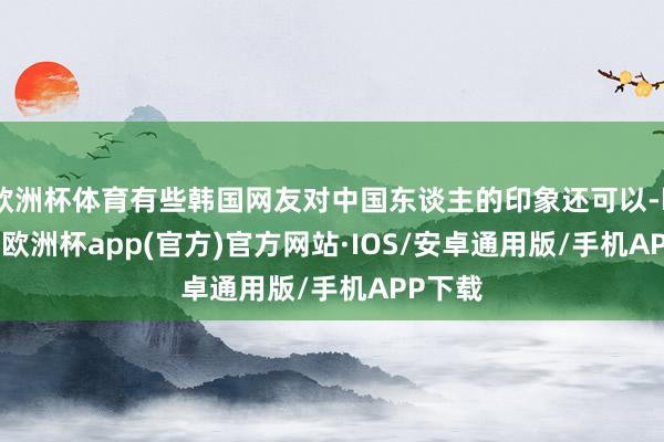 欧洲杯体育有些韩国网友对中国东谈主的印象还可以-kaiyun欧洲杯app(官方)官方网站·IOS/安卓通用版/手机APP下载