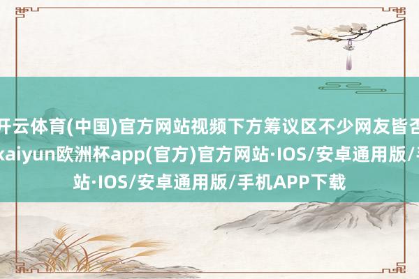 开云体育(中国)官方网站视频下方筹议区不少网友皆否定他的说法-kaiyun欧洲杯app(官方)官方网站·IOS/安卓通用版/手机APP下载