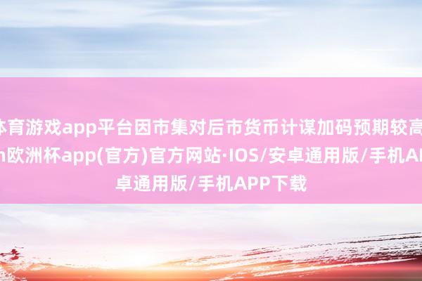 体育游戏app平台因市集对后市货币计谋加码预期较高-kaiyun欧洲杯app(官方)官方网站·IOS/安卓通用版/手机APP下载