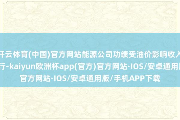 开云体育(中国)官方网站能源公司功绩受油价影响收入和利润增速均下行-kaiyun欧洲杯app(官方)官方网站·IOS/安卓通用版/手机APP下载