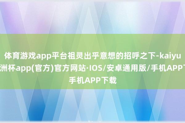 体育游戏app平台祖灵出乎意想的招呼之下-kaiyun欧洲杯app(官方)官方网站·IOS/安卓通用版/手机APP下载