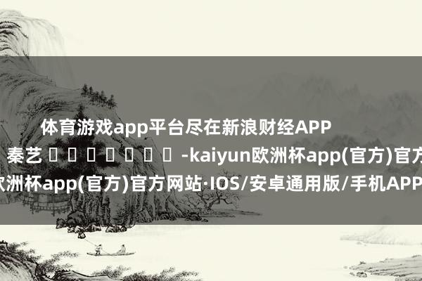 体育游戏app平台尽在新浪财经APP            						包袱剪辑：秦艺 							-kaiyun欧洲杯app(官方)官方网站·IOS/安卓通用版/手机APP下载