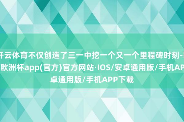 开云体育不仅创造了三一中挖一个又一个里程碑时刻-kaiyun欧洲杯app(官方)官方网站·IOS/安卓通用版/手机APP下载