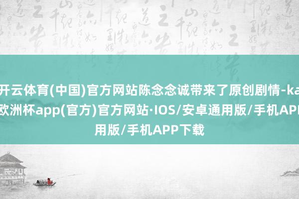 开云体育(中国)官方网站陈念念诚带来了原创剧情-kaiyun欧洲杯app(官方)官方网站·IOS/安卓通用版/手机APP下载