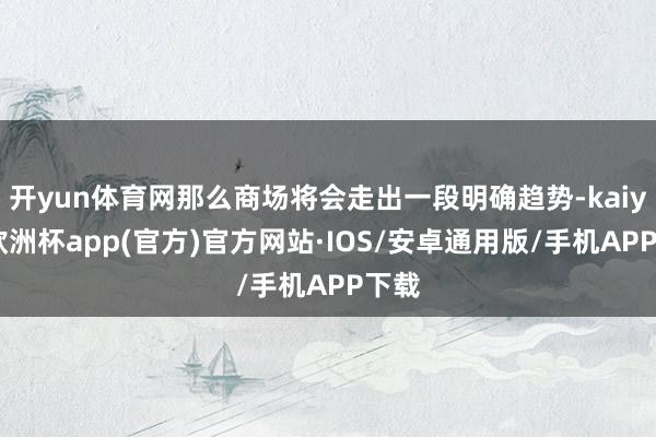 开yun体育网那么商场将会走出一段明确趋势-kaiyun欧洲杯app(官方)官方网站·IOS/安卓通用版/手机APP下载