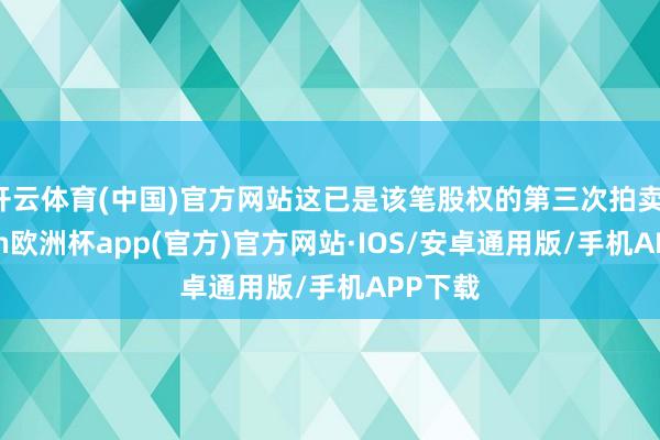 开云体育(中国)官方网站这已是该笔股权的第三次拍卖-kaiyun欧洲杯app(官方)官方网站·IOS/安卓通用版/手机APP下载