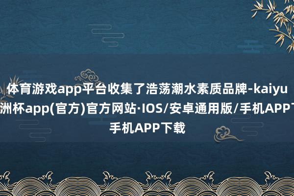 体育游戏app平台收集了浩荡潮水素质品牌-kaiyun欧洲杯app(官方)官方网站·IOS/安卓通用版/手机APP下载