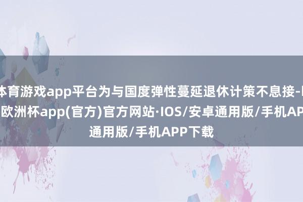 体育游戏app平台为与国度弹性蔓延退休计策不息接-kaiyun欧洲杯app(官方)官方网站·IOS/安卓通用版/手机APP下载