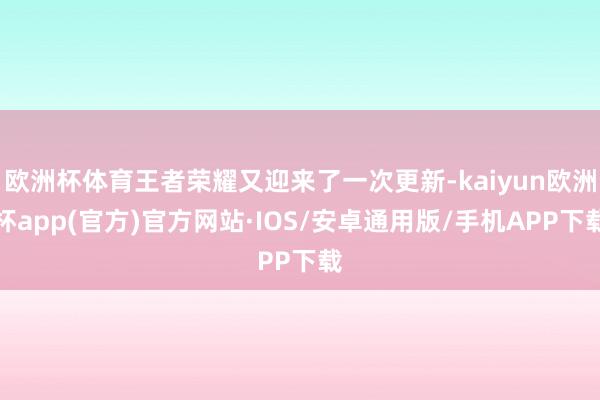 欧洲杯体育王者荣耀又迎来了一次更新-kaiyun欧洲杯app(官方)官方网站·IOS/安卓通用版/手机APP下载