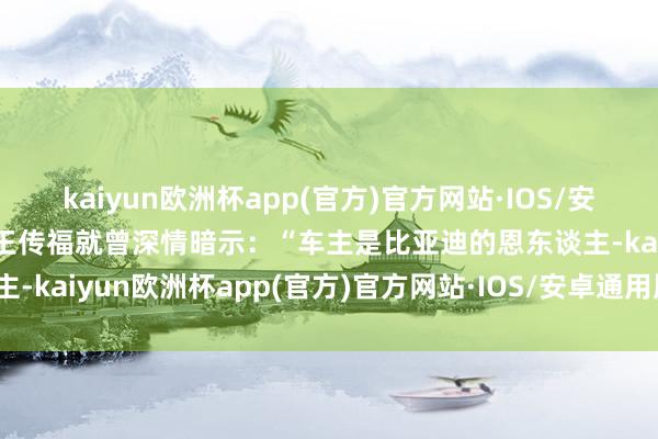 kaiyun欧洲杯app(官方)官方网站·IOS/安卓通用版/手机APP下载王传福就曾深情暗示：“车主是比亚迪的恩东谈主-kaiyun欧洲杯app(官方)官方网站·IOS/安卓通用版/手机APP下载