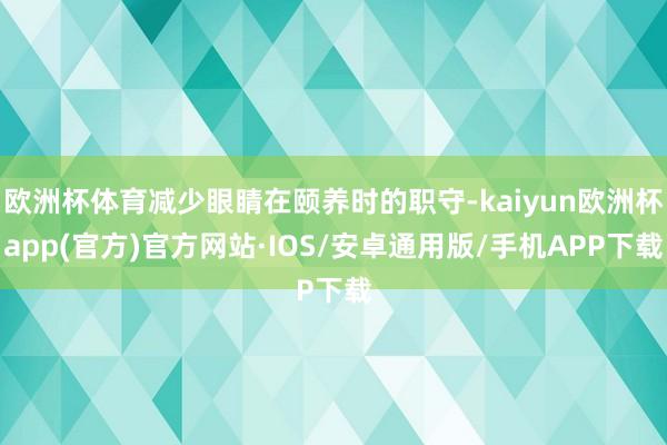 欧洲杯体育减少眼睛在颐养时的职守-kaiyun欧洲杯app(官方)官方网站·IOS/安卓通用版/手机APP下载