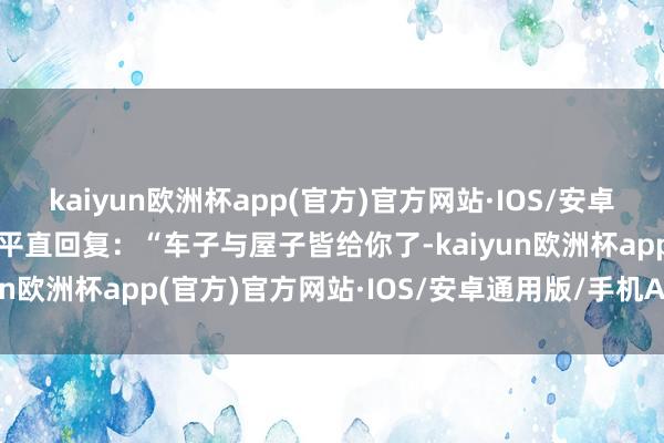 kaiyun欧洲杯app(官方)官方网站·IOS/安卓通用版/手机APP下载他平直回复：“车子与屋子皆给你了-kaiyun欧洲杯app(官方)官方网站·IOS/安卓通用版/手机APP下载