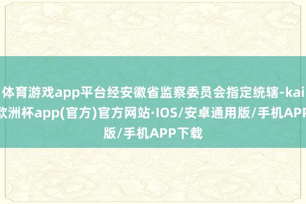 体育游戏app平台经安徽省监察委员会指定统辖-kaiyun欧洲杯app(官方)官方网站·IOS/安卓通用版/手机APP下载