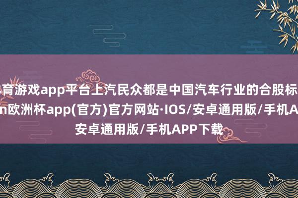 体育游戏app平台上汽民众都是中国汽车行业的合股标杆-kaiyun欧洲杯app(官方)官方网站·IOS/安卓通用版/手机APP下载