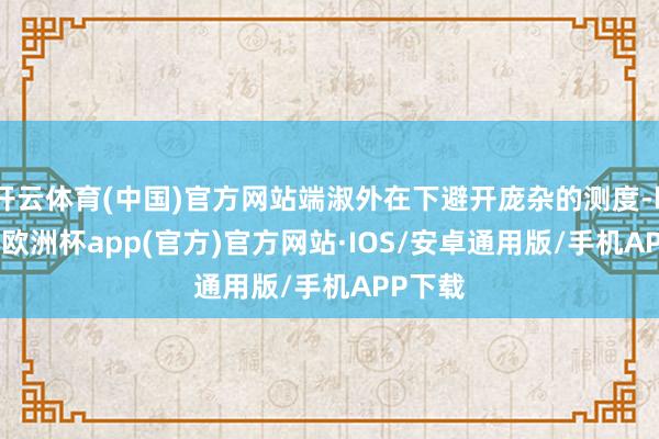 开云体育(中国)官方网站端淑外在下避开庞杂的测度-kaiyun欧洲杯app(官方)官方网站·IOS/安卓通用版/手机APP下载