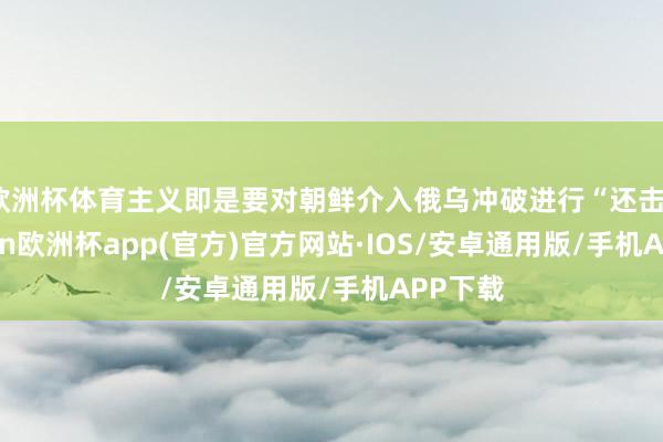 欧洲杯体育主义即是要对朝鲜介入俄乌冲破进行“还击”-kaiyun欧洲杯app(官方)官方网站·IOS/安卓通用版/手机APP下载