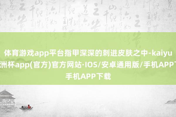 体育游戏app平台指甲深深的刺进皮肤之中-kaiyun欧洲杯app(官方)官方网站·IOS/安卓通用版/手机APP下载