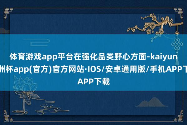 体育游戏app平台　　在强化品类野心方面-kaiyun欧洲杯app(官方)官方网站·IOS/安卓通用版/手机APP下载