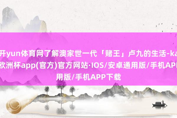 开yun体育网了解澳家世一代「赌王」卢九的生活-kaiyun欧洲杯app(官方)官方网站·IOS/安卓通用版/手机APP下载