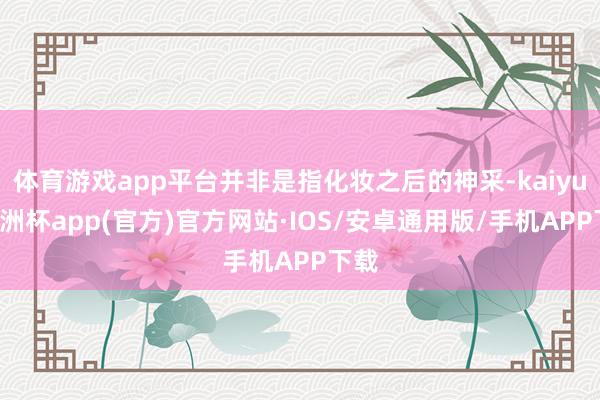 体育游戏app平台并非是指化妆之后的神采-kaiyun欧洲杯app(官方)官方网站·IOS/安卓通用版/手机APP下载