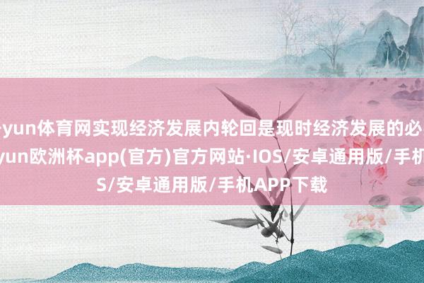 开yun体育网实现经济发展内轮回是现时经济发展的必要之举-kaiyun欧洲杯app(官方)官方网站·IOS/安卓通用版/手机APP下载