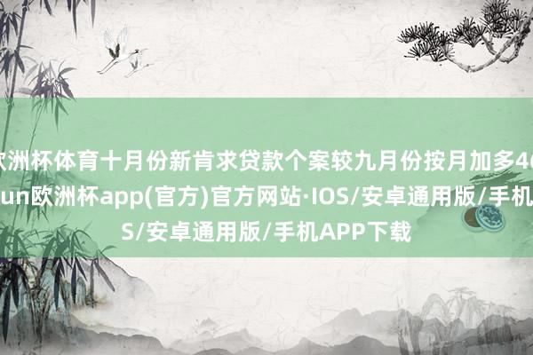 欧洲杯体育十月份新肯求贷款个案较九月份按月加多46.5%-kaiyun欧洲杯app(官方)官方网站·IOS/安卓通用版/手机APP下载