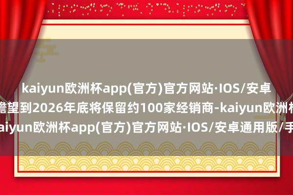 kaiyun欧洲杯app(官方)官方网站·IOS/安卓通用版/手机APP下载瞻望到2026年底将保留约100家经销商-kaiyun欧洲杯app(官方)官方网站·IOS/安卓通用版/手机APP下载