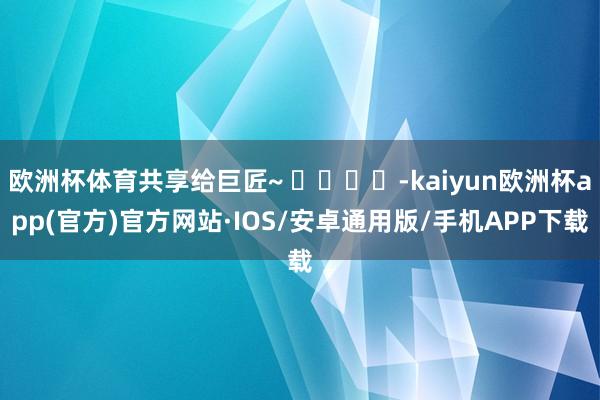 欧洲杯体育共享给巨匠~ ​​​​-kaiyun欧洲杯app(官方)官方网站·IOS/安卓通用版/手机APP下载