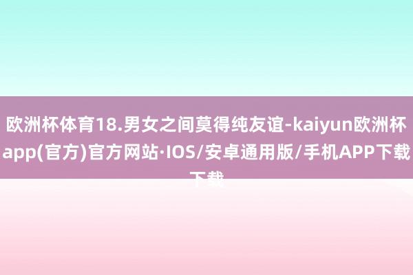 欧洲杯体育18.男女之间莫得纯友谊-kaiyun欧洲杯app(官方)官方网站·IOS/安卓通用版/手机APP下载