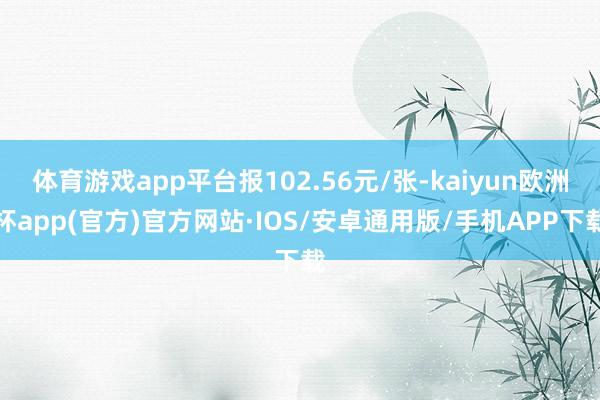 体育游戏app平台报102.56元/张-kaiyun欧洲杯app(官方)官方网站·IOS/安卓通用版/手机APP下载