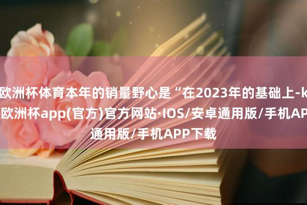 欧洲杯体育本年的销量野心是“在2023年的基础上-kaiyun欧洲杯app(官方)官方网站·IOS/安卓通用版/手机APP下载