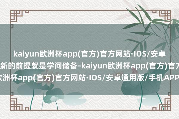 kaiyun欧洲杯app(官方)官方网站·IOS/安卓通用版/手机APP下载翻新的前提就是学问储备-kaiyun欧洲杯app(官方)官方网站·IOS/安卓通用版/手机APP下载