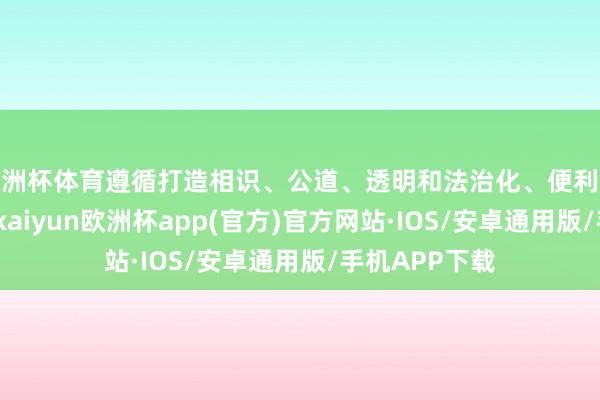 欧洲杯体育遵循打造相识、公道、透明和法治化、便利化的营商环境-kaiyun欧洲杯app(官方)官方网站·IOS/安卓通用版/手机APP下载