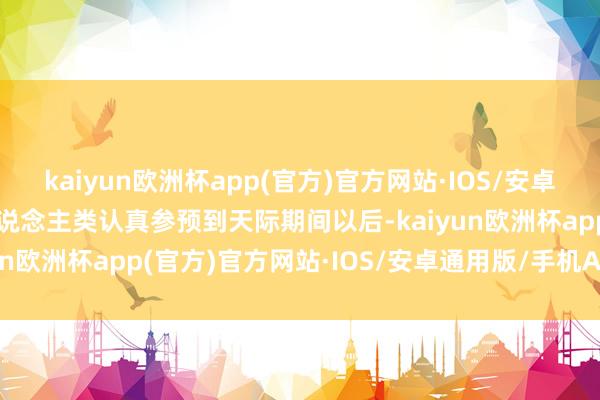 kaiyun欧洲杯app(官方)官方网站·IOS/安卓通用版/手机APP下载东说念主类认真参预到天际期间以后-kaiyun欧洲杯app(官方)官方网站·IOS/安卓通用版/手机APP下载