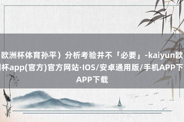 欧洲杯体育孙平）分析考验并不「必要」-kaiyun欧洲杯app(官方)官方网站·IOS/安卓通用版/手机APP下载