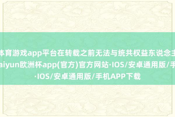 体育游戏app平台在转载之前无法与统共权益东说念主筹办授权-kaiyun欧洲杯app(官方)官方网站·IOS/安卓通用版/手机APP下载