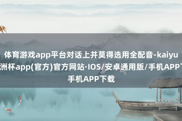 体育游戏app平台对话上并莫得选用全配音-kaiyun欧洲杯app(官方)官方网站·IOS/安卓通用版/手机APP下载