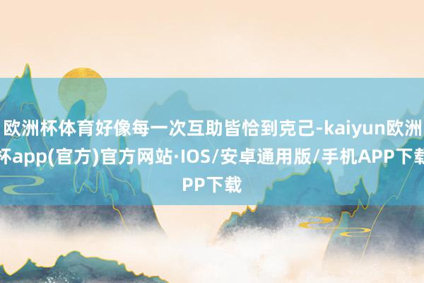 欧洲杯体育好像每一次互助皆恰到克己-kaiyun欧洲杯app(官方)官方网站·IOS/安卓通用版/手机APP下载