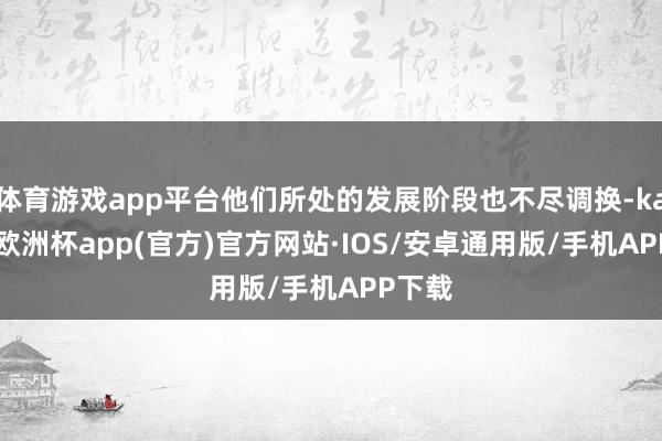 体育游戏app平台他们所处的发展阶段也不尽调换-kaiyun欧洲杯app(官方)官方网站·IOS/安卓通用版/手机APP下载