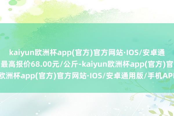 kaiyun欧洲杯app(官方)官方网站·IOS/安卓通用版/手机APP下载当日最高报价68.00元/公斤-kaiyun欧洲杯app(官方)官方网站·IOS/安卓通用版/手机APP下载