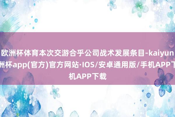 欧洲杯体育本次交游合乎公司战术发展条目-kaiyun欧洲杯app(官方)官方网站·IOS/安卓通用版/手机APP下载