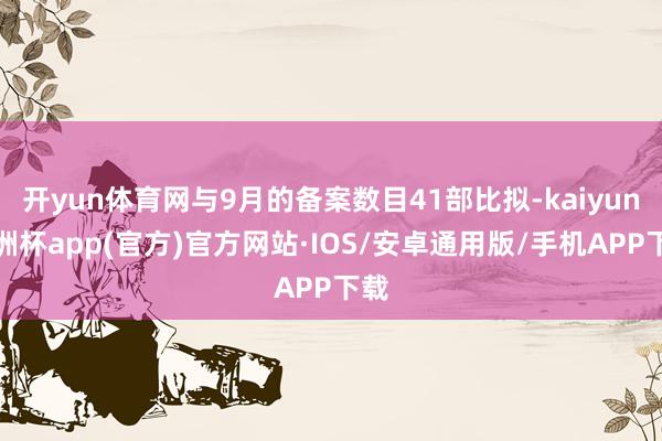 开yun体育网与9月的备案数目41部比拟-kaiyun欧洲杯app(官方)官方网站·IOS/安卓通用版/手机APP下载