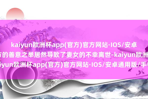 kaiyun欧洲杯app(官方)官方网站·IOS/安卓通用版/手机APP下载我方的善意之举居然导致了妻女的不幸离世-kaiyun欧洲杯app(官方)官方网站·IOS/安卓通用版/手机APP下载