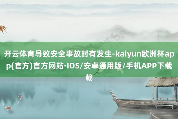 开云体育导致安全事故时有发生-kaiyun欧洲杯app(官方)官方网站·IOS/安卓通用版/手机APP下载