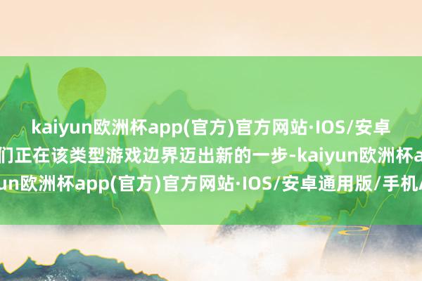 kaiyun欧洲杯app(官方)官方网站·IOS/安卓通用版/手机APP下载咱们正在该类型游戏边界迈出新的一步-kaiyun欧洲杯app(官方)官方网站·IOS/安卓通用版/手机APP下载