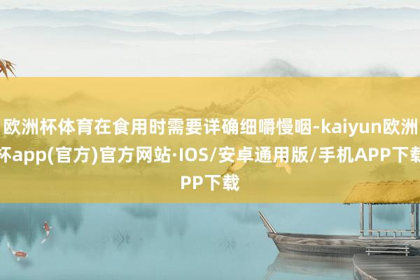 欧洲杯体育在食用时需要详确细嚼慢咽-kaiyun欧洲杯app(官方)官方网站·IOS/安卓通用版/手机APP下载