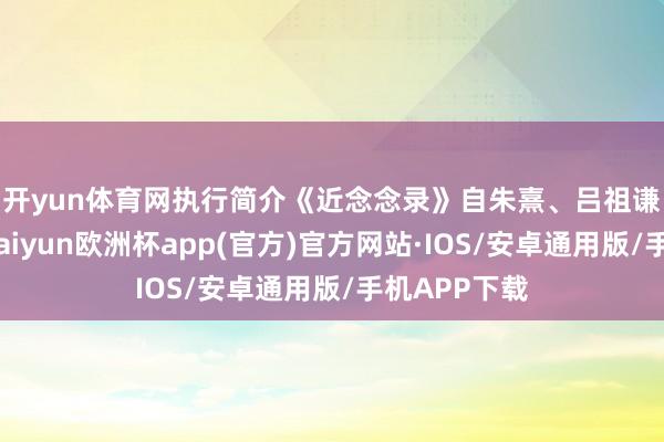 开yun体育网执行简介　　《近念念录》自朱熹、吕祖谦辑就之后-kaiyun欧洲杯app(官方)官方网站·IOS/安卓通用版/手机APP下载