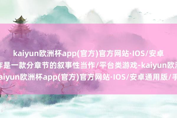 kaiyun欧洲杯app(官方)官方网站·IOS/安卓通用版/手机APP下载本作是一款分章节的叙事性当作/平台类游戏-kaiyun欧洲杯app(官方)官方网站·IOS/安卓通用版/手机APP下载